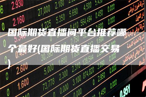 国际期货直播间平台推荐哪个最好(国际期货直播交易)