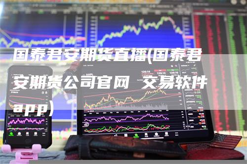 国泰君安期货直播(国泰君安期货公司官网 交易软件app)