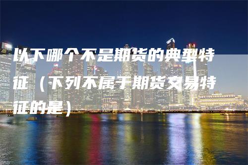 以下哪个不是期货的典型特征（下列不属于期货交易特征的是）