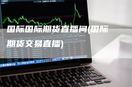国际国际期货直播间(国际期货交易直播)
