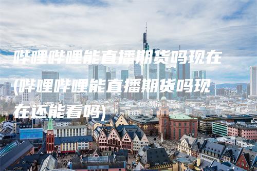 哔哩哔哩能直播期货吗现在(哔哩哔哩能直播期货吗现在还能看吗)