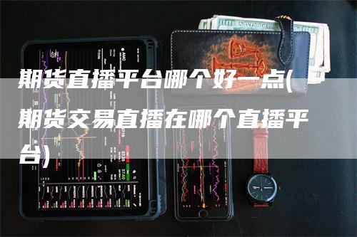 期货直播平台哪个好一点(期货交易直播在哪个直播平台)