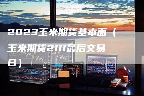 2023玉米期货基本面（玉米期货2111最后交易日）