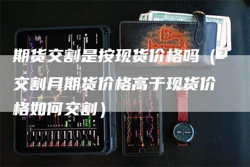期货交割是按现货价格吗（交割月期货价格高于现货价格如何交割）