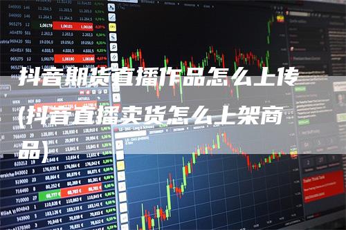 抖音期货直播作品怎么上传(抖音直播卖货怎么上架商品)