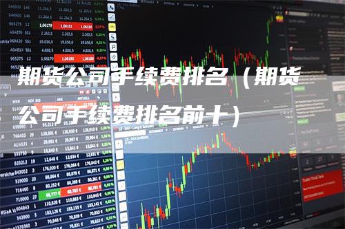 期货公司手续费排名（期货公司手续费排名前十）