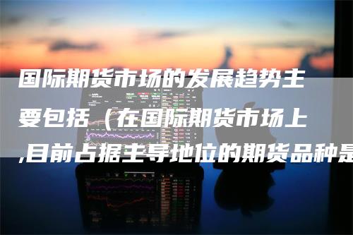 国际期货市场的发展趋势主要包括（在国际期货市场上,目前占据主导地位的期货品种是）