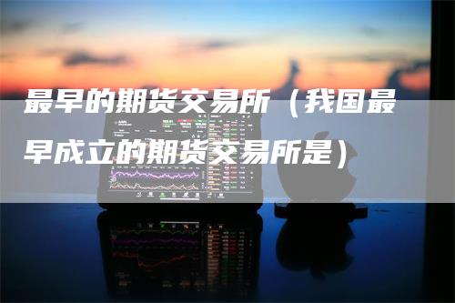最早的期货交易所（我国最早成立的期货交易所是）