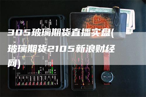 305玻璃期货直播实盘(玻璃期货2105新浪财经网)