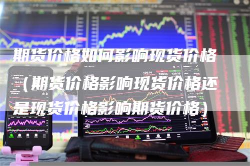 期货价格如何影响现货价格（期货价格影响现货价格还是现货价格影响期货价格）