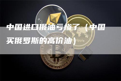 中国进口俄油亏惨了（中国买俄罗斯的高价油）