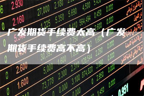 广发期货手续费太高（广发期货手续费高不高）