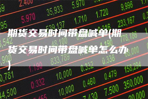 期货交易时间带盘喊单(期货交易时间带盘喊单怎么办)