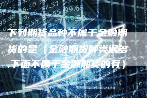 下列期货品种不属于金融期货的是（金融期货种类很多,下面不属于金融期货的有）