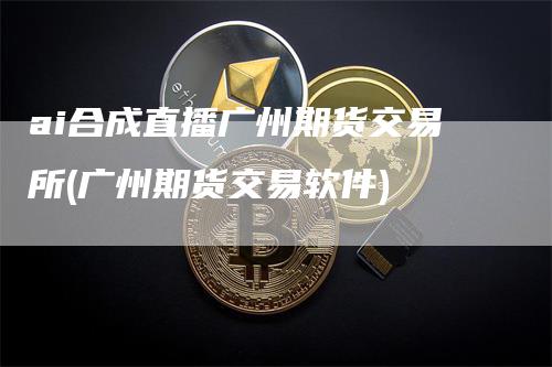 ai合成直播广州期货交易所(广州期货交易软件)