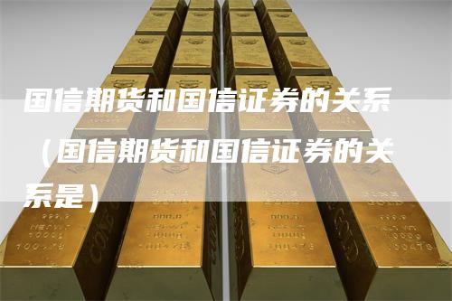 国信期货和国信证券的关系（国信期货和国信证券的关系是）