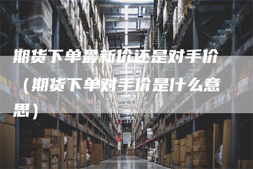 期货下单最新价还是对手价（期货下单对手价是什么意思）