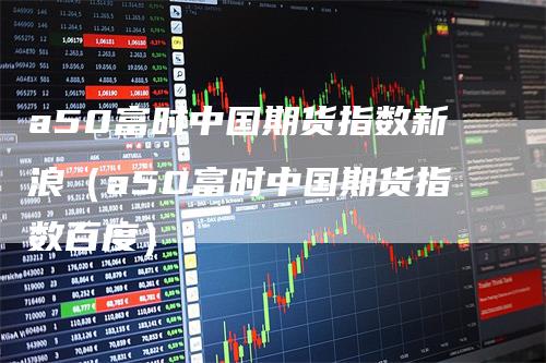 a50富时中国期货指数新浪（a50富时中国期货指数百度）
