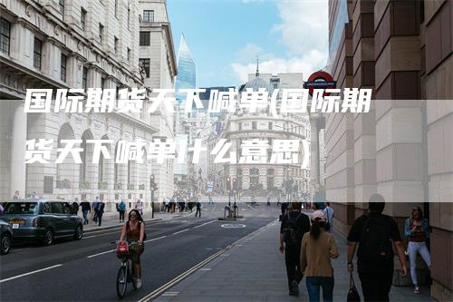 国际期货天下喊单(国际期货天下喊单什么意思)