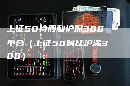 上证50持股和沪深300重合（上证50对比沪深300）