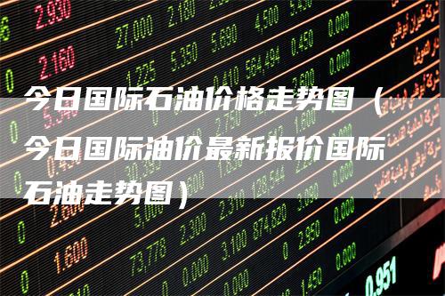 今日国际石油价格走势图（今日国际油价最新报价国际石油走势图）