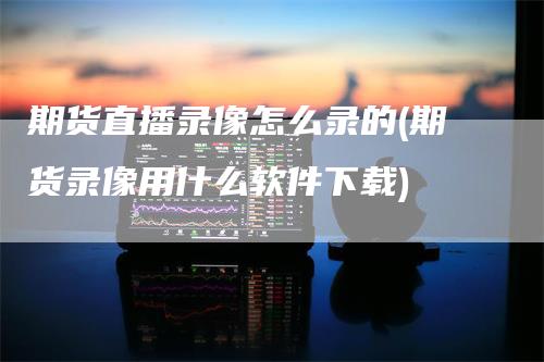 期货直播录像怎么录的(期货录像用什么软件下载)