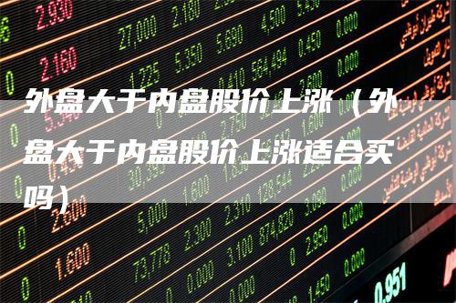 外盘大于内盘股价上涨（外盘大于内盘股价上涨适合买吗）