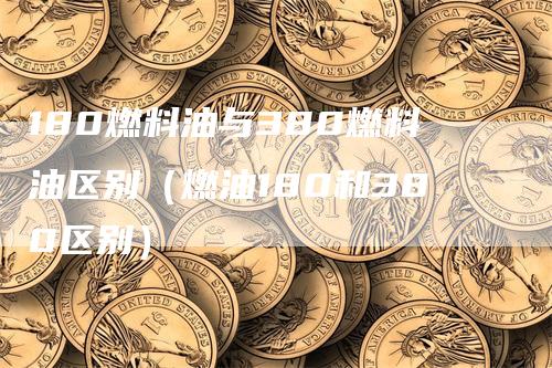 180燃料油与380燃料油区别（燃油180和380区别）