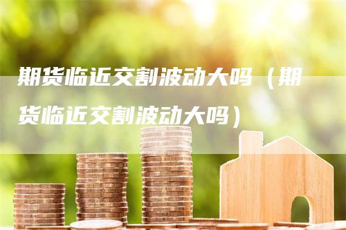 期货临近交割波动大吗(期货临近交割波动大吗)-新惠期货