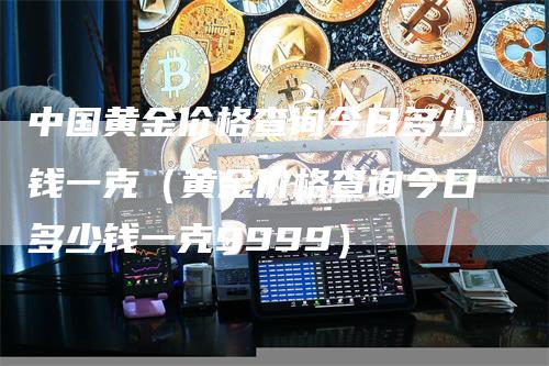 中国黄金价格查询今日多少钱一克（黄金价格查询今日多少钱一克9999）