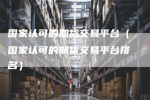 国家认可的期货交易平台（国家认可的期货交易平台排名）