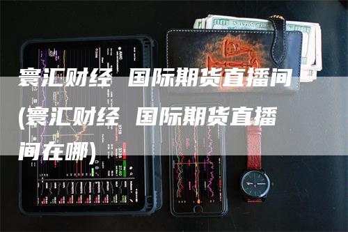 寰汇财经 国际期货直播间(寰汇财经 国际期货直播间在哪)