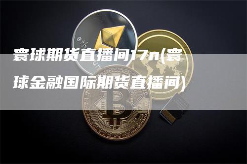 寰球期货直播间17n(寰球金融国际期货直播间)