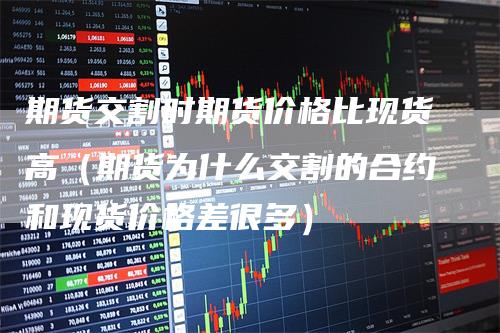 期货交割时期货价格比现货高（期货为什么交割的合约和现货价格差很多）