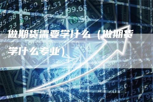 做期货需要学什么（做期货学什么专业）
