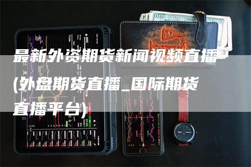 最新外资期货新闻视频直播(外盘期货直播_国际期货直播平台)