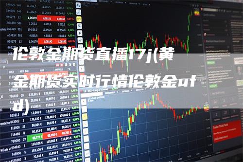 伦敦金期货直播17j(黄金期货实时行情伦敦金ufd)