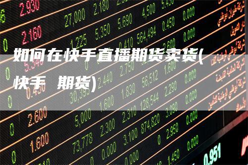 如何在快手直播期货卖货(快手 期货)