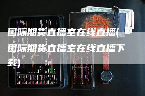 国际期货直播室在线直播(国际期货直播室在线直播下载)