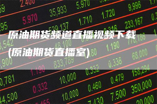 原油期货频道直播视频下载(原油期货直播室)
