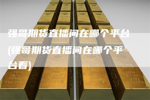 强哥期货直播间在哪个平台(强哥期货直播间在哪个平台看)