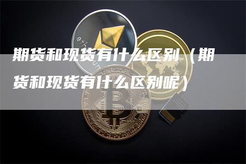 期货和现货有什么区别（期货和现货有什么区别呢）