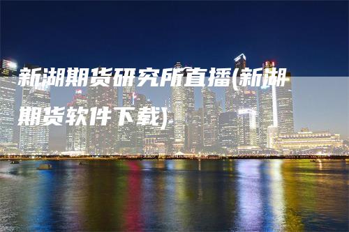 新湖期货研究所直播(新湖期货软件下载)