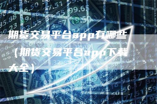 期货交易平台app有哪些（期货交易平台app下载大全）