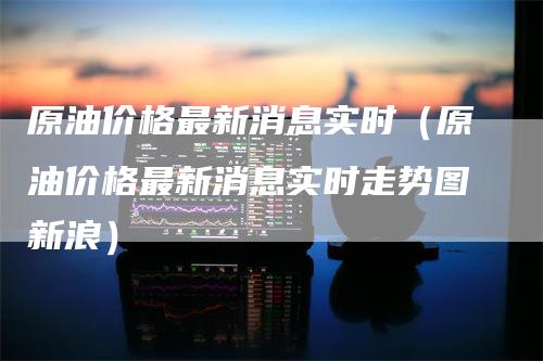 原油价格最新消息实时（原油价格最新消息实时走势图新浪）