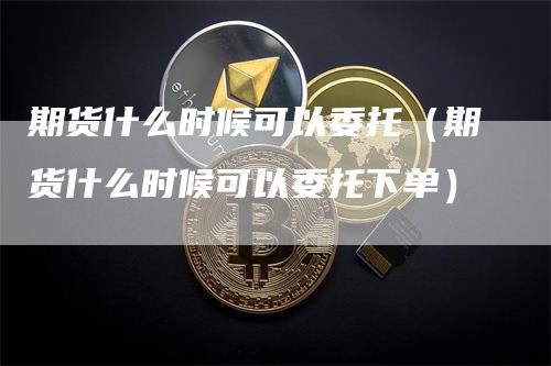 期货什么时候可以委托（期货什么时候可以委托下单）