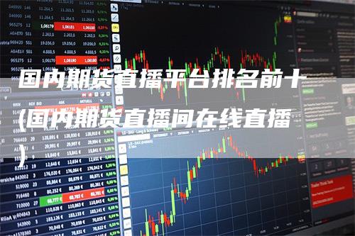 国内期货直播平台排名前十(国内期货直播间在线直播)