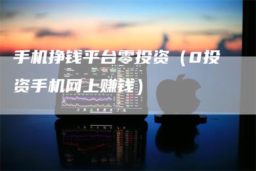 手机挣钱平台零投资（0投资手机网上赚钱）