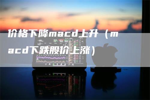 价格下降macd上升（macd下跌股价上涨）