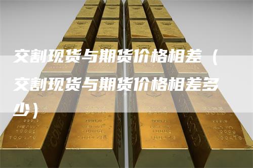 交割现货与期货价格相差（交割现货与期货价格相差多少）